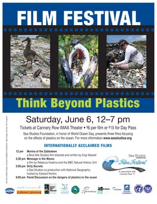 FILM FESTIVAL



                                                                                           Think Beyond Plastics
                                                                                                   Saturday, June 6, 12–7 pm
Left and middle image courtesy of Algalita Foundation, right image courtesy Tim Longrich




                                                                                              Tickets at Cannery Row IMAX Theater • $6 per film or $15 for Day Pass
                                                                                                 Sea Studios Foundation, in honor of World Ocean Day, presents three films focusing
                                                                                                  on the effects of plastics on the ocean. For more information www.seastudios.org

                                                                                                                  INTERNATIONALLY ACCLAIMED FILMS
                                                                                           12 pm   Marina of the Zabbaleen
                                                                                                   a Blue Nile Studios film directed and written by Engi Wassef                    Sea Studios
                                                                                           2:30 pm Message in the Waves                                                                       FOUNDATION


                                                                                                   a film by Rebecca Hoskins and the BBC Natural History Unit
                                                                                           5:00 pm Dirty Secrets
                                                                                                                                                                        Film Festival
                                                                                                   a Sea Studios co-production with National Geographic,                In association with
                                                                                                   hosted by Edward Norton.                                              Cannery Row ®
                                                                                           6:00 pm Panel Discussion on the dangers of plastics to the ocean
 