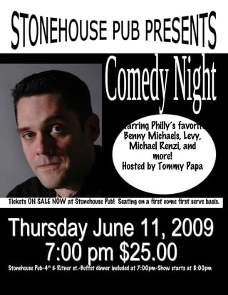 Starring Philly’s favorite
                                               Benny Michaels, Levy,
                                                 Michael Renzi, and
                                                       more!
                                               Hosted by Tommy Papa


Tickets ON SALE NOW at Stonehouse Pub! Seating on a first come first serve basis.




Stonehouse Pub-4th & Ritner st.-Buffet dinner included at 7:00pm-Show starts at 8:00pm
 