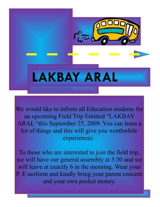 LAKBAY ARAL

We would like to inform all Education students for
  an upcoming Field Trip Entitled “LAKBAY
ARAL “this September 25, 2009. You can learn a
 lot of things and this will give you worthwhile
                   experiences.

 To those who are interested to join the field trip,
we will have our general assembly at 5:30 and we
 will leave at exactly 6 in the morning. Wear your
P. E uniform and kindly bring your parent concern
           and your own pocket money.
 