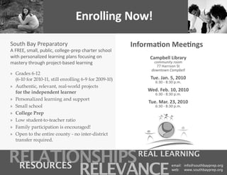 Enrolling Now!

South Bay Preparatory                                   Information Meetings
A FREE, small, public, college-prep charter school
with personalized learning plans focusing on                 Campbell Library
mastery through project-based learning.                        community room
                                                                77 Harrison St
                                                              downtown Campbell
» Grades 6-12
  (6-10 for 2010-11, still enrolling 6-9 for 2009-10)        Tue. Jan. 5, 2010
                                                                6:30 - 8:30 p.m.
» Authentic, relevant, real-world projects
  for the independent learner                               Wed. Feb. 10, 2010
                                                                6:30 - 8:30 p.m.
» Personalized learning and support
                                                             Tue. Mar. 23, 2010
» Small school                                                  6:30 - 8:30 p.m.
» College Prep
» Low student-to-teacher ratio
» Family participation is encouraged!
» Open to the entire county - no inter-district
  transfer required.
 