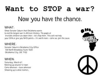 Want to STOP a war?
               Now you have the chance.
WHAT:
Show Senator Coburn that Oklahoma wants
to end the longest war in African History. The people at
 invisible children are down there – let’s help them. This will not help
your GPA or give you NHS points – it’s worth more – come see- join the cause.


WHERE:
Senator Coburn’s Oklahoma City Office
100 North Broadway Suite 1820
Oklahoma City, OK 7102


WHEN:
Saturday, March 6th
Meeting up around 12 noon
Come whenever – leave whenever
Showing up is what matters.
 