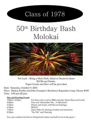 Class of 1978 50 th  Birthday Bash Molokai Pot Luck – Bring a Main Dish, Salad or Desert to share BYOB and Drinks  Paper Goods and Rice will be provided Date:  Saturday, October 9, 2010 Place:  Mahea (Faith) and John Ocampo’s Residence-Kapaakea Loop, House #100 Time:  3:00 pm till pau Day and Evening Events 3:00pm -4:30pm  For those who want to BBQ and play Horse Shoe and Cards  5:00pm  Pule and “Remember Me…A Memorial” 5:30pm  Dinner and music with Bryson Santiago 6:30pm  BINGO 7:30pm  Open Mike for sharing of talent and memories  8:30pm “Six Pak” and Dancing For your comfort, feel free to bring beach chairs and halii to sit on the grass ! 