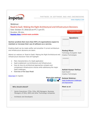 PARTNERS IN SOFTWARE R&D AND ENGINEERINGwww.impetus.com Webinar: Road to SaaS- Making the Right Architectural and Infrastructure DecisionsDate: October 27, 2010 (10 am PT / 1 pm ET)Duration: 30 mins Register Now: Limited seats availableGartner predicts that more than 95% of organizations expect to maintain or increase their use of software as a service.Enabling SaaS can be made swifter and smoother if correct architecture and infrastructure decisions are taken. Attend our webinar on 'Road to SaaS- Making the Right Architectural and Infrastructure Decisions' that will highlight- Main characteristics of a SaaS application SaaS enablement via Architecture and Infrastructure How do How do architectural approaches compare and complement infrastructure choices while addressing the major SaaS challenges Overview of the Saas ModelClick here to register. Share this webinar Who should attend?-Senior Executives, CTOs, CIOs, MIS Managers, Business Managers of ISVs, ASPs and other Technology companies-Architects and DevelopersSpeakers:left0Pankaj MisraTechnology Evangelist- SaaSImpetus Technologiesleft0Ashish Kumar DahiyaSaaS ExpertImpetus TechnologiesRelated Webinar:SaaS Enablement Challenges and ApproachesMeet us at left0<br />