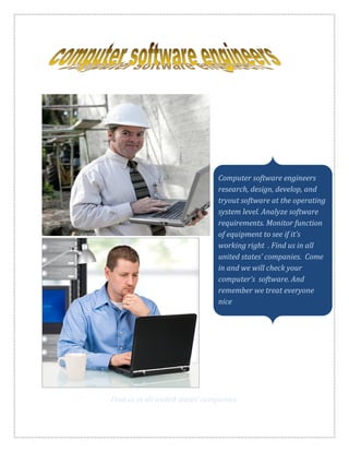 Computer software engineers
research, design, develop, and
tryout software at the operating
system level. Analyze software
requirements. Monitor function
of equipment to see if it’s
working right . Find us in all
united states’ companies. Come
in and we will check your
computer’s software. And
remember we treat everyone
nice
Find us in all united states’ companies.