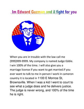 When you are in trouble with the law call me
(999)999-9999. My company is named Judge Eddie.
I win 100% of the time. I will also give you a
marriage license if you want to get married.If you
ever want to talk to me in person I work in cameron
country it is located in 1100 E Monroe St,
Brownsville. When I was a kid I went to court to
see what a judge does and he delivers justice.
The judge is never wrong, and 100% of the time
he is right.
 