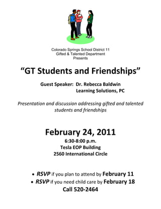 Colorado Springs School District 11
                 Gifted & Talented Department
                           Presents


 “GT Students and Friendships”
          Guest Speaker: Dr. Rebecca Baldwin
                         Learning Solutions, PC

Presentation and discussion addressing gifted and talented
                students and friendships



            February 24, 2011
                     6:30-8:00 p.m.
                   Tesla EOP Building
                2560 International Circle


        RSVP if you plan to attend by February 11
        RSVP if you need child care by February 18
                   Call 520-2464
 