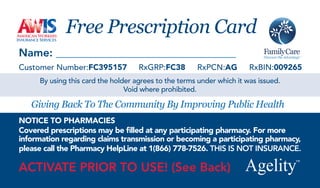 Free Prescription Card
Name:
Customer Number:FC395157            RxGRP:FC38        RxPCN:AG         RxBIN:009265
     By using this card the holder agrees to the terms under which it was issued.
                                Void where prohibited.

   Giving Back To The Community By Improving Public Health
NOTICE TO PHARMACIES
Covered prescriptions may be lled at any participating pharmacy. For more
information regarding claims transmission or becoming a participating pharmacy,
please call the Pharmacy HelpLine at 1(866) 778-7526. THIS IS NOT INSURANCE.

ACTIVATE PRIOR TO USE! (See Back)
 