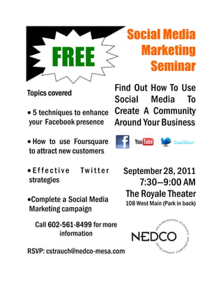 Social Media
                                               Marketing
       FREE                                      Seminar
Topics covered
                          Find Out How To Use
                          Social Media To
• 5 techniques to enhance Create A Community
your Facebook presence Around Your Business

• How to use Foursquare
to attract new customers
         cstrauch@nedco-
         cstrauch@nedco-mesa.com




•Effective                         Twitter   September 28, 2011
strategies                                      7:30—9:00 AM
•Complete a Social Media
                                             The Royale Theater
                                             108 West Main (Park in back)
Marketing campaign
  Call 602-561-8499 for more
       602-561-
          information

RSVP: cstrauch@nedco-mesa.com
 