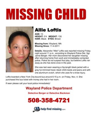 MISSING CHILD
                                Allie Loftis
                                AGE: 13
                                HEIGHT: 5’4 WEIGHT: 130
                                HAIR: Black EYES: Brown

                                Missing from: Wayland, MA
                                Missing Since: 11-4-2011

                                Details: Alexandra "Allie" Loftis was reported missing Friday
                                night around 11 p.m., according to Wayland Police Det. Sgt.
                                Jamie Berger. Her mom discovered her daughter missing
                                after returning home from work and immediately contacted
                                police. Police do not suspect foul play, but believe Loftis ran
                                away as she has done once in the past.

                                She was last seen wearing a hip-length black jacket with a
                                gray fur-trimmed hood, black UGG boots and jeans and with
                                one aluminum crutch, which she uses for a knee injury.
Loftis boarded a New York City-bound bus around 6:15 p.m. on Friday, Nov. 4. She
purchased the bus ticket with money she had in her room.
If seen please call your local police immediately!

                      Wayland Police Department
                         Detective Berger or Detective Backman


                        508-358-4721
 