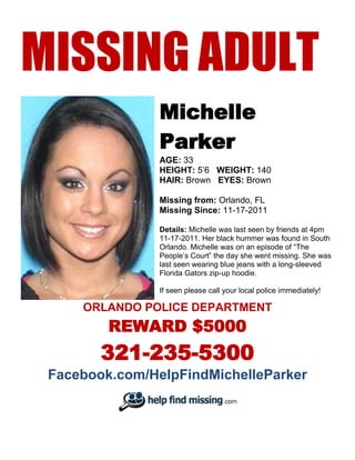 MISSING ADULT
                Michelle
                Parker
                AGE: 33
                HEIGHT: 5’6 WEIGHT: 140
                HAIR: Brown EYES: Brown

                Missing from: Orlando, FL
                Missing Since: 11-17-2011

                Details: Michelle was last seen by friends at 4pm
                11-17-2011. Her black hummer was found in South
                Orlando. Michelle was on an episode of “The
                People’s Court” the day she went missing. She was
                last seen wearing blue jeans with a long-sleeved
                Florida Gators zip-up hoodie.

                If seen please call your local police immediately!

     ORLANDO POLICE DEPARTMENT
         REWARD $5000
        321-235-5300
 Facebook.com/HelpFindMichelleParker
 