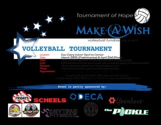 volleyball fundraising event


VOLLEYBALL TOURNAMENT
    Location:             Eau Claire Indoor Sports Center
    Date:                 March 26th (Preliminaries) & April 2nd (Finals)
    Time:                 TBD (Team Captains will be contacted through email)
    Cost:                 $60 donation from each team (all proceeds going to Make-a-Wish)
    Divisions:            Three divisions (amatuer, intermediate, pro)
    Prizes:               Top three teams in each division earn prizes
    Requirements:         Teams of 4-6 people (co-ed) - ages 16+
                                Throughout the day there will be raffles, music, and other festivities.
                    To register please call Nick Mitchell at (715) 703-0512 or email at nlmitchell4@gmail.com


                      Event is partly sponsored by:
 