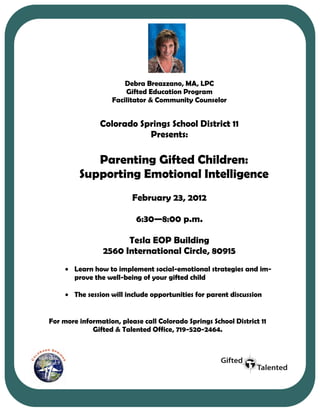 Debra Breazzano, MA,LPC
                       Debra Breazzano, MA, LPC
                       Gifted Education Program
                    Gifted Education Program
                  Facilitator & Community Counselor
                Facilitator & Community Counselor

                Colorado Springs School District 11
                          Presents:
                           Presents:

            Parenting Gifted Children:
         Supporting Emotional Intelligence
                          February 23, 2012

                            6:30—8:00 p.m.

                       Tesla EOP Building
                 2560 International Circle, 80915
        Learn how to implement social-emotional strategies and im-
        prove the well-being of your gifted child

        The session will include break out sessions for you to discuss
                                 opportunities for parent discussion
        strategies with other parents

For more information, please call Colorado Springs School District 11
             Gifted & Talented Office, 719-520-2464.
 