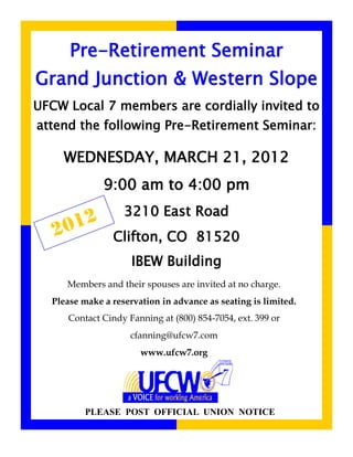 Pre-Retirement Seminar
Grand Junction & Western Slope
UFCW Local 7 members are cordially invited to
attend the following Pre-Retirement Seminar:

    WEDNESDAY, MARCH 21, 2012
              9:00 am to 4:00 pm
                   3210 East Road
   2 012        Clifton, CO 81520
                     IBEW Building
     Members and their spouses are invited at no charge.
  Please make a reservation in advance as seating is limited.
     Contact Cindy Fanning at (800) 854-7054, ext. 399 or
                    cfanning@ufcw7.com
                       www.ufcw7.org




          PLEASE POST OFFICIAL UNION NOTICE
 