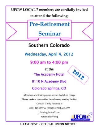 UFCW LOCAL 7 members are cordially invited
             to attend the following:

            Pre-Retirement
                     Seminar
           Southern Colorado
        Wednesday, April 4, 2012

             9:00 am to 4:00 pm
                           at the
                                                         20
                The Academy Hotel                            12
              8110 N Academy Blvd

               Colorado Springs, CO
      Members and their spouses are invited at no charge
     Please make a reservation in advance, seating limited
                   Contact Cindy Fanning at
            (303) 425-0897 or (800) 854-7054, ext. 399
                     cfanning@ufcw7.com
                        www.ufcw7.org


    PLEASE POST - OFFICIAL UNION NOTICE
 