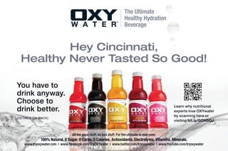 The Ultimate
                                                                        Healthy Hydration
                                                                        Beverage


          Hey Cincinnati,
  Healthy Never Tasted So Good!

You have to
drink anyway.
Choose to
                                                                                                   Learn why nutritional
drink better.                                                                                      experts love OXYwater
                                                                                                   by scanning here or
(DETAILS ON BACK)
                                                                                                   visiting bit.ly/GOH5OJ


                                 All the good stuff, no bad stuff. For the ultimate in everyone.
             100% Natural. 0 Sugar. 0 Carbs. 0 Calories. Antioxidants. Electrolytes. Vitamins. Minerals.
    www.tryoxywater.com | www.facebook.com/TryOXYwater | www.twitter.com/tryoxywater | www.YouTube.com/tryoxywater
 