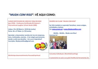 “MUDA COM RISO”: VÊ AQUI COMO:

CURSO CERTIFICADO DE LÍDER DE YOGA DO RISO                SESSÕES DO CLUBE “MUDA COM RISO”
(por KYRA – Professora Certificada (Dr Kataria’s
International Laughter School desde 2006)                 Ser feliz também se aprende! Socializar, novos amigos,
                                                          actividades criativas.
Lisboa: 19 e 20 Maio (e 23/24 de Junho)                   Ver www.prama.pt e www.MudacomRiso.com
Porto: 26 e 27 Maio (e 7/8 Junho)
                                                                MUDA… MUDA… Muda com Riso!
Aprender a desenvolver sessões de riso em empresas,       Inscreve-te!
lares, instituições, eventos. A ter alegria permanente,
dando a volta aos desafios. Um curso Imperdível!
Inscrições: MudacomRiso@gmail.com




                                                          Consultas Individuais: (RisoVitalCoaching)
Workshops desenvolvimento Pessoal/Espiritual:
                                                          A autonomia na auto cura pela Partilha de ferramentas de
 