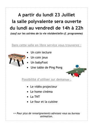 A partir du lundi 23 Juillet
la salle polyvalente sera ouverte
du lundi au vendredi de 14h à 22h
(sauf sur les soirées de la vie résidentielle cf. programme)
Dans cette salle en libre service vous trouverez :
• Un coin lecture
• Un coin jeux
• Un babyFoot
• Une table de Ping Pong
Possibilité d’utiliser sur demande :
• Le vidéo projecteur
• Le home cinéma
• La TNT
• Le four et la cuisine
=> Pour plus de renseignements adressez vous au bureau
animation.