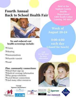 Held at the
                                                  Ingham County
Fourth Annual                                         Health
                                                    Department
Back to School Health Fair                       5303 South Cedar
                                                 Lansing, MI 48911



                                              Week of
                                            August 20-24

    No and reduced cost                         9:00-4:00
  health screenings include:                    each day
” Vision                                  (closed for lunch)
” Hearing                            Call
                                 517.887.4322
” Immunizations
                                   for more
” Fluoride varnish               information

” Lead


Plus, community connections:
” Head Start sign up
” Medical coverage information
” Play group schedules
” Local library connections
” And many other resources

             Current
      Sponsors and Partners:
 