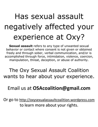 Has sexual assault
negatively affected your
  experience at Oxy?
   Sexual assault refers to any type of unwanted sexual
 behavior or contact where consent is not given or obtained
 freely and through sober, verbal communication, and/or is
accomplished through force, intimidation, violence, coercion,
   manipulation, threat, deception, or abuse of authority.


  The Oxy Sexual Assault Coalition
wants to hear about your experience.

  Email us at OSAcoalition@gmail.com

Or go to http://oxysexualassaultcoalition.wordpress.com
         to learn more about your rights.
 