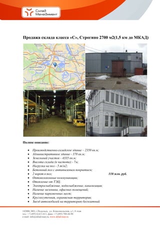 Про
  одажа склада к
               класса «С Стр
                       С», рогино 2
                                  2700 м2(1,5 км до МКАД)
                                                 д     Д




Полное описан
            ние:

        Произвоодственно--складское здание – 23 кв.м;
                                               350
        Админис стративно здание - 370 кв.м;
                          ое
        Земельн участо - 4335 кв
                ный       ок        в.м;
        Высота склада (в чистоте) - 7м;
                а
        Нагрузк на пол - 5 т/м2;
                ка
        Бетонны пол с ан
                 ый       нтипылевы покрыти
                                   ым          ием;
        2 ворот в пол;
               т                                             110 м
                                                                 млн. руб.
        Оптовол локонные к
                          коммуникации;
        Отоплен от ТЭЦ
                 ние       Ц;
        Электро оснабжени водосна
                          ие,      абжение, ка анализация
                                                        я;
        Наличие мезонина, офисных помещений
                е          ,                   й;
        Наличие парковочн мест;
                е          ных
        Круглосу
                суточная, о
                          охраняемая территор
                                    я          рия;
        Заезд ав
                втомобилей на терри
                           й        иторию бес сплатный

 
142000 МО, г.Подол
       0,           льск, ул. Комссомольская, д.1, 8 этаж
тел.: + (495) 6-611-6
      +7            611, факс: +7 (
                                  (495) 708-44-90
                                                0
e-mail: info@sklad-m
       :           man.ru, www.skklad-man.ru
 