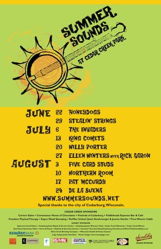June                  22 Honeydogs
                                      29 Stealin' Strings
                July                  6   The Invaders
                                      13 King Comets
                                      20 Willy Porter
                                      27 Ellen Winters with Rick Aaron
  august                              3   Five Card Studs
                                      10 Northern Room
                                      17 Pat McCurdy
                                      24 De la Buena
                                   www.summersounds.net
                               Special thanks to the city of Cedarburg, Wisconsin.
                                            CEDAR CREEK SPONSORS
                          .                                             .                              .
       Carters Salon Connoisseur House of Chocolates Festivals of Cedarburg Fiddleheads Espresso Bar & Cafe
                               .                              .                                                                   .
Freedom Physical Therapy Kapco Metal Stamping Re/Max United / Janet Strohmenger & Jeanne Harder Time Warner Cable
                                                                   SUNSET SPONSORS
                               . Cedarburg Auto Repair & Service Center . Cedarburg Junior Woman's Club . Cedar Creek Networks . Cedar Creek Winery
       Baymont Inns & Suites
   East Towne Veterinary Clinic . Form & Fitness . Gollnick & Sons Tree Service . Screamin' Tuna Surf Shop/Cedarburg Homebrew & Wine/TheCheeseMaker.com
                                              Silver Creek Brewing Company . Wisconsin Health & Fitness Centers
                                             Logo design: Justin Hamilton   Poster design: www.conniegage.com.
 