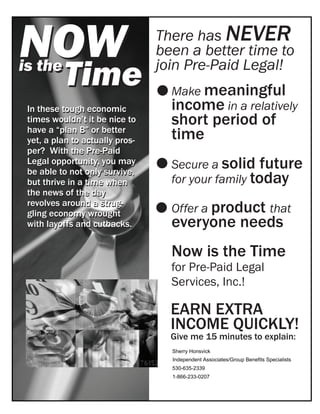 NOW                              There has NEVER
                                 been a better time to
is the
          Time                   join Pre-Paid Legal!
                                   Make meaningful
 In these tough economic           income in a relatively
 times wouldn’t it be nice to      short period of
 have a “plan B” or better
 yet, a plan to actually pros-     time
 per? With the Pre-Paid
 Legal opportunity, you may
 be able to not only survive,
                                   Secure a solid future
 but thrive in a time when         for your family today
 the news of the day
                                   Offer a product that
 revolves around a strug-
 gling economy wrought
 with layoffs and cutbacks.        everyone needs
                                   Now is the Time
                                   for Pre-Paid Legal
                                   Services, Inc.!

                                   EARN EXTRA
                                   INCOME QUICKLY!
                                   Give me 15 minutes to explain:
                                   Sherry Honsvick
                                   Independent Associates/Group Benefits Specialists
                                   530-635-2339
                                   1-866-233-0207
 