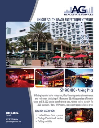 UNIQUE SOUTH BEACH ENTERTAINMENT VENUE




                                                            $9,900,000 - Asking Price
                            Offering includes active restaurant/club/live stage entertainment venue
                             and real estate consisting of 3 floors and 25,000 square feet of interior
                           space and 10,000 square feet of terrace area. Current indoor capacity for
                               1,500 guests in 7 bars, 4 VIP rooms, restaurant space and stage area.

                            LOCATION DESCRIPTION:
ALEX GARCIA
Principal                   • Excellent Ocean Drive exposure
305.987.5310 Mobile         • Privileged South Beach location
agarcia@agreservices.com    • Parking available
 