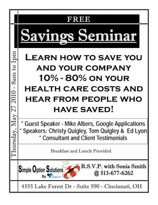FREE

                                     Savings Seminar
Thursday, May 27 2010 - 8am to 1pm




                                      Learn how to save you
                                        and your company
                                        10% - 80% on your
                                      health care costs and
                                      hear from people who
                                           have saved!
                                      * Guest Speaker - Mike Albers, Google Applications
                                     * Speakers: Christy Quigley, Tom Quigley & Ed Lyon
                                             * Consultant and Client Testimonials
                                                 Breakfast and Lunch Provided


                                                               R.S.V.P. with Sonia Smith
                                                                    @ 513-677-6262

                                     4555 Lake Forest Dr - Suite 590 - Cincinnati, OH
 