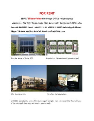 FOR RENT
3600sf Silicon Valley Pro-Image Office + Open Space
Address: 1292 Kifer Road, Suite 806, Sunnyvale, California 94086, USA
Contact: THOMAS Fox at 1-408-9919191, +886983259080 (WhatsApp & Phone)
Skype: THUFOX, WeChat: DanCali, Email: thufox@GMX.com
Frontal View of Suite 806 Located at the center of business park
Kifer Commerce Park View from the Security Cam
Unit 806 is located at the center of the business park facing the main entrance on Kifer Road with view
of the entire park. Data, voice and security systems ready.
 