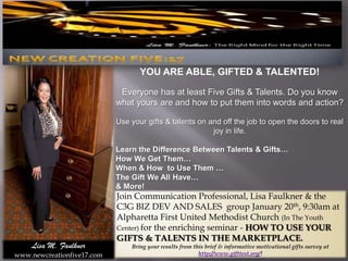 YOU ARE ABLE, GIFTED & TALENTED! Everyone has at least Five Gifts & Talents. Do you know what yours are and how to put them into words and action? Use your gifts & talents on and off the job to open the doors to real joy in life.  Learn the Difference Between Talents & Gifts… How We Get Them… When & How  to Use Them … The Gift We All Have… & More!  Join Communication Professional, Lisa Faulkner & the C3G BIZ DEV AND SALES  group January 20th, 9:30am at  Alpharetta First United Methodist Church (In The Youth Center) for the enriching seminar - HOW TO USE YOUR GIFTS & TALENTS IN THE MARKETPLACE.  Bring your results from this brief & informative motivational gifts survey at http://www.gifttest.org/!  Lisa M. Faulkner www.newcreationfive17.com 