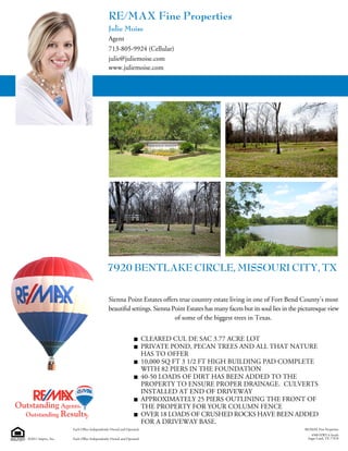 RE/MAX Fine Properties
                                             Julie Moise
                                             Agent
                                             713-805-9924 (Cellular)
                                             julie@juliemoise.com
                                             www.juliemoise.com




                                            7920 BENTLAKE CIRCLE, MISSOURI CITY, TX

                                            Sienna Point Estates offers true country estate living in one of Fort Bend County's most
                                            beautiful settings. Sienna Point Estates has many facets but its soul lies in the picturesque view
                                                                        of some of the biggest trees in Texas.


                                                                     CLEARED CUL DE SAC 3.77 ACRE LOT
                                                                     PRIVATE POND, PECAN TREES AND ALL THAT NATURE
                                                                     HAS TO OFFER
                                                                     10,000 SQ FT 3 1/2 FT HIGH BUILDING PAD COMPLETE
                                                                     WITH 82 PIERS IN THE FOUNDATION
                                                                     40-50 LOADS OF DIRT HAS BEEN ADDED TO THE
                                                                     PROPERTY TO ENSURE PROPER DRAINAGE. CULVERTS
                                                                     INSTALLED AT END OF DRIVEWAY
                                                                     APPROXIMATELY 25 PIERS OUTLINING THE FRONT OF
                                                                     THE PROPERTY FOR YOUR COLUMN FENCE
                                                                     OVER 18 LOADS OF CRUSHED ROCKS HAVE BEEN ADDED
                                                                     FOR A DRIVEWAY BASE.
                     Each Office Independently Owned and Operated.                                                             RE/MAX Fine Properties
                                                                                                                                  4500 HWY 6 South
©2011 Imprev, Inc.   Each Office Independently Owned and Operated.                                                              Sugar Land, TX 77478
 