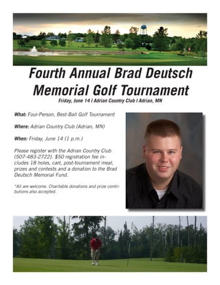 Fourth Annual Brad Deutsch
Memorial Golf Tournament
What: Four-Person, Best-Ball Golf Tournament
Where: Adrian Country Club (Adrian, MN)
When: Friday, June 14 (1 p.m.)
Please register with the Adrian Country Club
(507-483-2722). $50 registration fee in-
cludes 18 holes, cart, post-tournament meal,
prizes and contests and a donation to the Brad
Deutsch Memorial Fund.
*All are welcome. Charitable donations and prize contri-
butions also accepted.
Friday, June 14 | Adrian Country Club | Adrian, MN
 