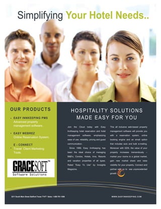 EASY INNKEEPING PMS
Advanced property
management software.
EASY WEBREZ
Online Reservation System.
E - CONNECT
Travel Client Marketing
Tools.
.
Simplifying Your Hotel Needs..
HOSPITALITY SOLUTIONS
MADE EASY FOR YOU
Join the Cloud today with Easy
InnKeeping hotel reservation and hotel
management software; emphasizing
ease of use, reliability, pricing and guest
communication.
Since 1999, Easy InnKeeping has
been the ideal choice of managing
B&B’s, Condos, Hotels, Inns, Resorts
and vacation properties of all types.
Rated “Easy To Use” by Innsights
Magazine.
This all inclusive web-based property
management software will provide you
with a reservation system, online
booking engine and an email option
that includes auto and bulk e-mailing.
Moreover with GDS, the value of your
property increases tremendously –
market your rooms to a global market,
gain new market share and raise
visibility for your property. Connect and
partner with us to see unprecedented
growth .
W W W.EA SYINN KEE PING.C O M3211 South Main Street Stafford Texas 77477 Sales: 1-888-781-1086
OUR PRODUCTS
 