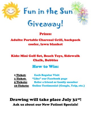 Fun in the Sun
Giveaway!
Prizes:
Adults: Portable Charcoal Grill, backpack
cooler, lawn blanket
Kids: Mini Golf Set, Beach Toys, Sidewalk
Chalk, Bubbles
How to Win:
1 Ticket: Each Regular Visit
1 Ticket: “Like” our Facebook page
5 Tickets: Refer a friend or family member
10 Tickets: Online Testimonial (Google, Yelp, etc.)
Drawing will take place July 31st!
Ask us about our New Patient Specials!
 