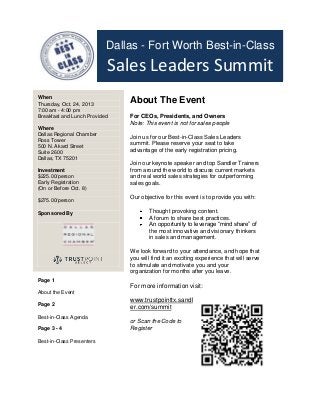 Dallas - Fort Worth Best-in-Class

Sales Leaders Summit
When
Thursday, Oct. 24, 2013
7:00 am - 4:00 pm
Breakfast and Lunch Provided
Where
Dallas Regional Chamber
Ross Tower
500 N. Akard Street
Suite 2600
Dallas, TX 75201
Investment
$225.00/person
Early Registration
(On or Before Oct. 8)
$275.00/person
Sponsored By

About The Event
For CEOs, Presidents, and Owners
Note: This event is not for sales people
Join us for our Best-in-Class Sales Leaders
summit. Please reserve your seat to take
advantage of the early registration pricing.
Join our keynote speaker and top Sandler Trainers
from around the world to discuss current markets
and real world sales strategies for outperforming
sales goals.
Our objective for this event is to provide you with:
Thought provoking content.
A forum to share best practices.
An opportunity to leverage “mind share” of
the most innovative and visionary thinkers
in sales and management.
We look forward to your attendance, and hope that
you will find it an exciting experience that will serve
to stimulate and motivate you and your
organization for months after you leave.

Page 1

For more information visit:

About the Event
Page 2
Best-in-Class Agenda
Page 3 - 4
Best-in-Class Presenters

www.trustpointtx.sandl
er.com/summit
or Scan the Code to
Register

 