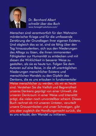 Dr. Bernhard Albert 
schreibt über das Buch 
www.foresight-solutions.com/ 
Menschen sind verantwortlich für den Wahnsinn 
mörderischer Kriege und für die umfassende 
Zerstörung der Grundlagen ihrer eigenen Existenz. 
Und obgleich das so ist, sind sie fähig über den 
Tag hinauszudenken, sich aus den Niederungen 
des Alltags zu lösen, die ihnen immanenten 
Fähigkeiten zur Humanität zu entdecken und mit 
diesen die Wirklichkeit in besserer Weise zu 
gestalten, als sie es heute tun. Folgen Sie dem 
Autoren auf eine Reise, in die oft unerträglichen 
Niederungen menschlicher Existenz und 
menschlichen Handels zu den Gipfeln des 
Denkens, die es uns erlauben in fundamentaler 
Weise menschlicher zu werden, als wir es heute 
sind. Verstehen Sie die Vielfalt und Begrenztheit 
unseres Denkens geprägt von einer Umwelt, die 
unseren Denkraum in einer Weise und Intensität 
prägt, die vielen noch unvorstellbar scheint. Dieses 
Buch rechnet ab mit unseren Untaten, verurteilt 
unsere Grausamkeiten und unser Schweigen, gibt 
uns aber zugleich die Handlungsmacht zurück, die 
es uns erlaubt, den Wandel zu initiieren. 
 