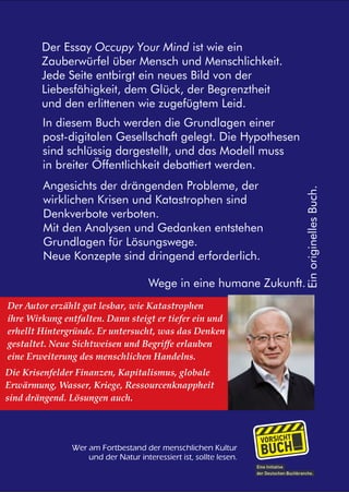 Der Essay Occupy Your Mind ist wie ein 
Zauberwürfel über Mensch und Menschlichkeit. 
Jede Seite entbirgt ein neues Bild von der 
Liebesfähigkeit, dem Glück, der Begrenztheit 
und den erlittenen wie zugefügtem Leid. 
In diesem Buch werden die Grundlagen einer 
post-digitalen Gesellschaft gelegt. Die Hypothesen 
sind schlüssig dargestellt, und das Modell muss 
in breiter Öffentlichkeit debattiert werden. 
Ein originelles Buch. 
Angesichts der drängenden Probleme, der 
wirklichen Krisen und Katastrophen sind 
Denkverbote verboten. 
Mit den Analysen und Gedanken entstehen 
Grundlagen für Lösungswege. 
Neue Konzepte sind dringend erforderlich. 
Wege in eine humane Zukunft. 
Der Autor erzählt gut lesbar, wie Katastrophen 
ihre Wirkung entfalten. Dann steigt er tiefer ein und 
erhellt Hintergründe. Er untersucht, was das Denken 
gestaltet. Neue Sichtweisen und Begriffe erlauben 
eine Erweiterung des menschlichen Handelns. 
Die Krisenfelder Finanzen, Kapitalismus, globale 
Erwärmung, Wasser, Kriege, Ressourcenknappheit 
sind drängend. Lösungen auch. 
Wer am Fortbestand der menschlichen Kultur 
und der Natur interessiert ist, sollte lesen. 
 
