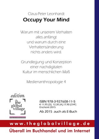Claus-Peter Leonhardt 
Occupy Your Mind 
Warum mit unserem Verhalten 
global 
village 
vverlag und medienproduktionn 
alles anfängt 
und warum durch eine 
Verhaltensänderung 
nichts anders wird. 
Grundlegung und Konzeption 
einer nachdigitalen 
Kultur im menschlichen Maß 
Medienanthropologie 4 
ISBN 978-3-927608-11-5 
€ 11,95 [D], 12,30 [A],17,90 [CHF] 
Erscheint 2015 
Ab 2015 auch als E-Buch 
w w w . t h e g l o b a l v i l l a g e . d e 
Überall im Buchhandel und im Internet 
