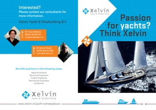 Interested? 
Please contact our consultants for 
more information. 
Xelvin Yacht & Shipbuilding B.V 
We offer positions in the following areas: 
Naval Architects 
Structural Engineers 
Project Engineers 
Mechanical Engineers 
Draftsmen 
www.xelvin.nl/jacht-scheepsbouw 
Passion 
for yachts? 
T hink Xelvin Mr Taco Holkema 
00316-130.08.707 
t.holkema@xelvin.nl 
Mr Sanne Struijk 
00316-820.92.680 
s.struijk@xelvin.nl 
 