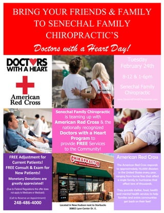 BRING YOUR FRIENDS & FAMILY
TO SENECHAL FAMILY
CHIROPRACTIC’S
Doctors with a Heart Day!
Tuesday
February 24th
8-12 & 1-6pm
Senechal Family
Chiropractic
www.SenechalFamilyChiropractic.com
Senechal Family Chiropractic
is teaming up with
American Red Cross & the
nationally recognized
Doctors with a Heart
Program to
provide FREE Services
to the Community!
FREE Adjustment for
Current Patients!
FREE Consult & Exam for
New Patients!
Monetary Donations are
greatly appreciated!
(Due to Federal Regulations this offer does
not apply to Medicare or Medicaid)
(Call to Reserve an Appointment)
248-486-4000
American Red Cross
The American Red Cross responds
to approximately 70,000 disasters
in the United States every year,
ranging from home fires that affect
a single family to hurricanes that
affect tens of thousands.
They provide shelter, food, health
and mental health services to help
families and entire communities
get back on their feet!
Located in New Hudson next to Starbucks
30802 Lyon Center Dr. E.
 
