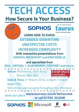 TECH ACCESS
How Secure Is Your Business?
FREE
ICT
Event
With interactive presentations from
SOPHOS, MICROSOFT and ERICSSON LG
and specialists from
DELL, VIRTUAL 1, BLACKBERRY, FORTINET and more..
LEARN HOW TO AVOID:
EXTENDED DOWNTIME
UNEXPECTED COSTS
INCREASED COMPLEXITY
Venue: Paintworks, Bath Road,
		 Bristol, BS4 3EH
Date & Time: 2nd
March 2016, 3.00pm-7.00pm
Cost: FREE
With drinks and canapés throughout the afternoon
Book your place:
www.tauruscc.co.uk/techaccess
or call 01392 202000
An ICT event from
 
