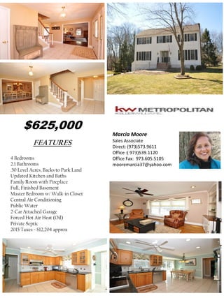 FEATURES
4 Bedrooms
2.1 Bathrooms
.50 Level Acres, Backs to Park Land
Updated Kitchen and Baths
Family Room with Fireplace
Full, Finished Basement
Master Bedroom w/ Walk-in Closet
Central Air Conditioning
Public Water
2-Car Attached Garage
Forced Hot Air Heat (Oil)
Private Septic
2015 Taxes = $12,204 approx
Marcia Moore
Sales Associate
Direct: (973)573.9611
Office :( 973)539.1120
Office Fax: 973.605.5105
mooremarcia37@yahoo.com
$625,000
 