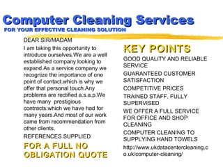 Computer Cleaning ServicesComputer Cleaning Services
FOR YOUR EFFECTIVE CLEANING SOLUTIONFOR YOUR EFFECTIVE CLEANING SOLUTION
DEAR SIR/MADAM
I am taking this opportunity to
introduce ourselves.We are a well
established company looking to
expand.As a service company we
recognize the importance of one
point of contact.which is why we
offer that personal touch.Any
problems are rectified a.s.a.p.We
have many prestigious
contracts.which we have had for
many years.And most of our work
came from recommendation from
other clients.
REFERENCES SUPPLIED
FOR A FULL NOFOR A FULL NO
OBLIGATION QUOTEOBLIGATION QUOTE
KEY POINTSKEY POINTS
GOOD QUALITY AND RELIABLE
SERVICE
GUARANTEED CUSTOMER
SATISFACTION
COMPETITIVE PRICES
TRAINED STAFF. FULLY
SUPERVISED
WE OFFER A FULL SERVICE
FOR OFFICE AND SHOP
CLEANING
COMPUTER CLEANING TO
SUPPLYING HAND TOWELS
http://www.ukdatacentercleaning.c
o.uk/computer-cleaning/
 