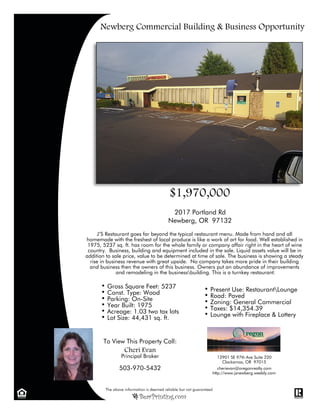Present Use: RestaurantLounge
Road: Paved
Zoning: General Commercial
Taxes: $14,354.39
Lounge with Fireplace & Lottery
To View This Property Call:
Cheri Evan
Principal Broker
503-970-5432
12901 SE 97th Ave Suite 220
Clackamas, OR 97015
cherievan@oregonrealty.com
http://www.jsnewberg.weebly.com
2017 Portland Rd
Newberg, OR 97132
Gross Square Feet: 5237
Const. Type: Wood
Parking: On-Site
Year Built: 1975
Acreage: 1.03 two tax lots
Lot Size: 44,431 sq. ft.
J’S Restaurant goes far beyond the typical restaurant menu. Made from hand and all
homemade with the freshest of local produce is like a work of art for food. Well established in
1975, 5237 sq. ft. has room for the whole family or company affair right in the heart of wine
country. Business, building and equipment included in the sale. Liquid assets value will be in
addition to sale price, value to be determined at time of sale. The business is showing a steady
rise in business revenue with great upside. No company takes more pride in their building
and business then the owners of this business. Owners put an abundance of improvements
and remodeling in the businessbuilding. This is a turnkey restaurant.
Newberg Commercial Building & Business Opportunity
$1,970,000
 