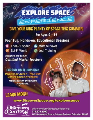 GIVE YOUR KIDS PLENTY OF SPACE THIS SUMMER!
For Ages 9 – 14
sfdcreservations@spacefoundation.org
719.576.8000
4425 Arrowswest Drive • Colorado Springs • Colorado • 80907
EXPAND THEIR UNIVERSE!
Register by April 7 – Free Gift!
Limited Space Available!
Multi-Session Discounts
Available.
www.DiscoverSpace.org/explorespace
LEARN MORE!
Four Fun, Hands-on, Educational Sessions
I heART Space Mars Survivor
Sci-Fi World Jedi Training
Designed and Led by
Certified Master Teachers
 