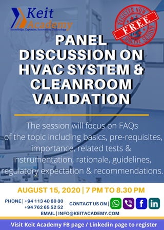 PANEL
DISCUSSION ON
HVAC SYSTEM &
CLEANROOM
VALIDATION
PANEL
DISCUSSION ON
HVAC SYSTEM &
CLEANROOM
VALIDATION
The session will focus on FAQs
of the topic including basics, pre-requisites,
importance, related tests &
instrumentation, rationale, guidelines,
regulatory expectation & recommendations.
AUGUST 15, 2020 | 7 PM TO 8.30 PM
PHONE | +94 113 40 80 80
+94 762 65 52 52
EMAIL | INFO@KEITACADEMY.COM
CONTACT US ON |
Visit Keit Academy FB page / Linkedin page to register
 