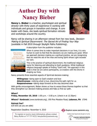 Author Day with
         Nancy Bieber
Nancy L. Bieber is a teacher, psychologist and spiritual
director with thirty years of experience in working with
individuals and groups in transition and change. A core
leader with Oasis, she leads spiritual formation retreats
and workshops around the country.

Nancy will be sharing in an afternoon retreat from her new book, Decision-
Making & Spiritual Discernment: The Sacred Art of Finding Your Way
(available in Fall 2010 through Skylight Paths Publishing).
                  A description from the publisher includes:
                  When it comes time to make important decisions in our lives, it is very
                  human to want to feel that the decisions we are making are good. When
                  we approach decision-making as a spiritual practice, we are recognizing
                  that we need the aid of the wise and loving Spirit whose Light exceeds
                  our own.
                  This is the practice of spiritual discernment, the traditional religious
                  name for listening and attending to God’s guidance. While traditional
                  religious language speaks of finding “God’s will,” the approach in this
                  book is that we are active participants, co-creators with the Divine in
                  shaping our lives.
Nancy presents three essential aspects of Spirit-led decision-making:
      Willingness—being open to God’s wisdom and love
      Attentiveness—noticing what is true, discerning the path right for us
      Responsiveness—taking steps forward as the way becomes clear
With gentle encouragement, Bieber shows us how to weave these themes together so that
they strengthen our decision-making process and help us find our path.

When?
Friday, November 19, 2010 1:00 p.m. – 5:00 p.m. (check in at 12:30pm)

Where? Kenbrook (www.kenbrook.org), 190 Pine Meadow Road, Lebanon, PA 17046

Retreat Fee?
$35-$55 (as you are able)

Registration Deadline: November 4, 2010                           Explore www.oasismin.org

    To register or receive more information, please contact         Another Great Opportunity Brought to You By:

   Betsy Keller at 717.737.8222; betsykeller@oasismin.org
 