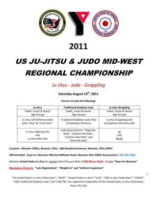2011
    US JU-JITSU & JUDO MID-WEST
             REGIONAL CHAMPIONSHIP
                                        Ju-Jitsu - Judo - Grappling
                                           Saturday August 13th, 2011
                                             Venues include the following:

                    Ju-Jitsu                   Traditional Kodokan Judo                 Ju-Jitsu Grappling
             Cadet, Junior & Senior              Cadet, Junior & Senior               Cadet, Junior & Senior
                  Age Groups                           Age Groups                          Age Groups
           Ju-Jitsu Self Defense (JJSD)      Traditional Kodokan Judo (TKJ)          Ju-Jitsu Grappling (JJG)
           both “Duo” & “Free Form”              Competition Divisions             Competition Divisions with

                                             Judo Kata Divisions: “Nage-No-
              Ju-Jitsu Fighting (JJF)                                                           GI
                                               Kata”, “Gatame-No-Kata”,
                        and                                                                    and
                                                “Goshin-Jutsu-Kata” and
                Ju-Jitsu Kata (JJK)                                                           No-Gi
                                                    “Kime-No-Kata”

Location: Wooster YMCA, Wooster, Ohio 680 Woodland Avenue, Wooster, Ohio 44691

Official Hotel: Days In n Wooster 789 East Milltown Road, Wooster Ohio 44691 Reservations: 330-345-1500

Mention United States Ju Jitsu for special Hotel Discount Rate of $80.00 per Night. Google “Days Inn Wooster”

Mandatory Check-In: “Late Registration”, “Weight-in” and “Uniform Inspection”

                                                                                                                           1
  The United States Ju-Jitsu Federation”, “USJJF”, “United States Ju-Jitsu” “USJJ”, “USA Ju-Jitsu Federation”, “USAJJF”,
   “USA Traditional Kodokan Judo” and “USA-TKJ” are registered trademarks of the United States Ju Jitsu Federation,
                                                     Reno, NV USA
 