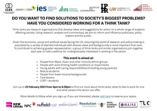 DO YOU WANT TO FIND SOLUTIONS TO SOCIETY’S BIGGEST PROBLEMS?
HAVE YOU CONSIDERED WORKING FOR A THINK TANK?
Think tanks are research organisations that develop ideas and suggestions for action on a whole range of subjects
affecting society. Using research, analysis and commentary, we aim to inform and influence politicians, policy
makers and the public.
Given the economic, social and political issues facing the UK, ensuring the world of research and policy-making is
populated by a variety of talented individuals with diverse views and backgrounds is more important than ever.
To contribute to achieving greater representation, a group of think tanks and similar organisations join together
each year to hold a webinar for undergraduates interested in working in the sector.
This event is aimed at:
• People from Black, Asian and other minority ethnic groups
• People with work-limiting health conditions or impairments
• Young adults with caring responsibilities (including young parents)
• Mature students
• People from lower-income backgrounds
• Care leavers
• LGBT+ students
Join us on 22 February 2023 from 4pm to 6:30pm to find out more about think tanks, what it’s like to work for one
and what careers the sector can offer.
More details to follow when you sign up. If you are interested, please visit here to reserve your space.
 