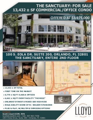 13,432 ± SF TOTAL
FIRST TIME ON THE MARKET
6,770 ± SQ FT CLASS-A OFFICES
6,662 ± SQ FT EVENT FACILITY “THE MEZZ”
ORLANDO’S FINEST A MIXED-USE HIGH RISE
WALK-ABILITY SCORE OF 91 -WALKER’S PARADISE
PLUG & PLAY, W/MULTIPLE DEMISING OPTIONS
THE SANCTUARY: FOR SALE
13,432 ± SF COMMERCIAL/OFFICE CONDO
100 S. EOLA DR. SUITE 200, ORLANDO, FL 32801
THE SANCTUARY, ENTIRE 2ND FLOOR
OFFERED AT $3,975,000
 